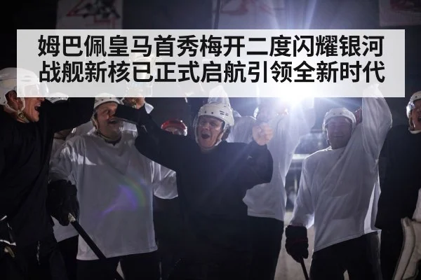 姆巴佩皇马首秀梅开二度闪耀银河战舰新核已正式启航引领全新时代